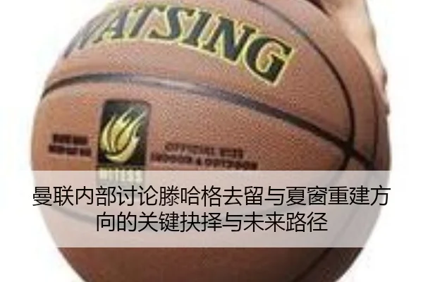 曼联内部讨论滕哈格去留与夏窗重建方向的关键抉择与未来路径