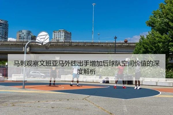 马刺观察文班亚马外线出手增加后球队空间价值的深度解析
