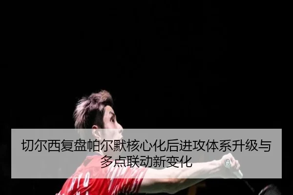 切尔西复盘帕尔默核心化后进攻体系升级与多点联动新变化