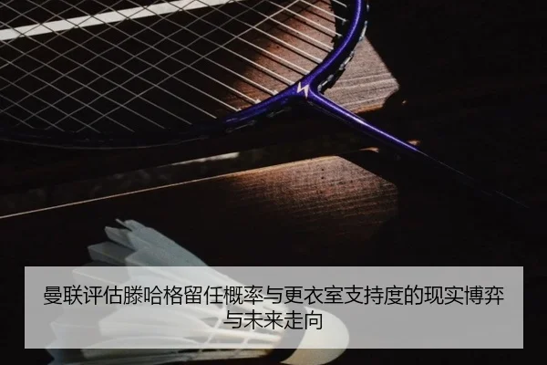 曼联评估滕哈格留任概率与更衣室支持度的现实博弈与未来走向