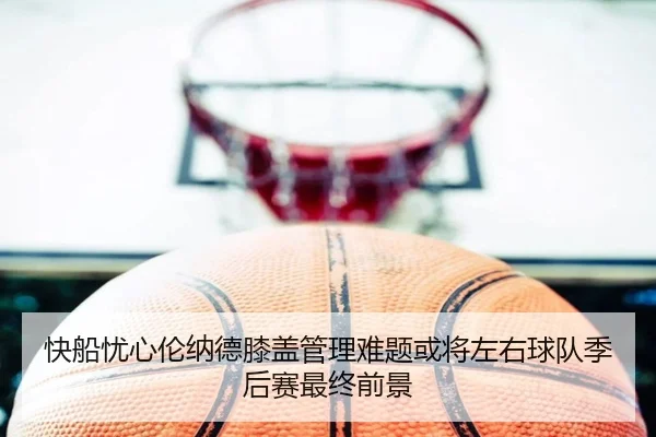 快船忧心伦纳德膝盖管理难题或将左右球队季后赛最终前景