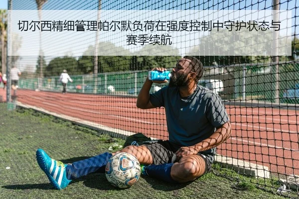 切尔西精细管理帕尔默负荷在强度控制中守护状态与赛季续航