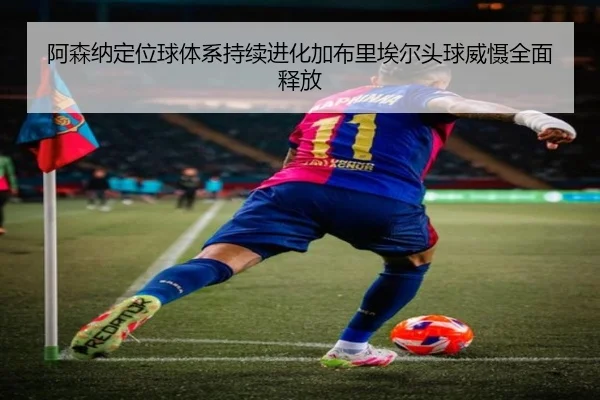 阿森纳定位球体系持续进化加布里埃尔头球威慑全面释放